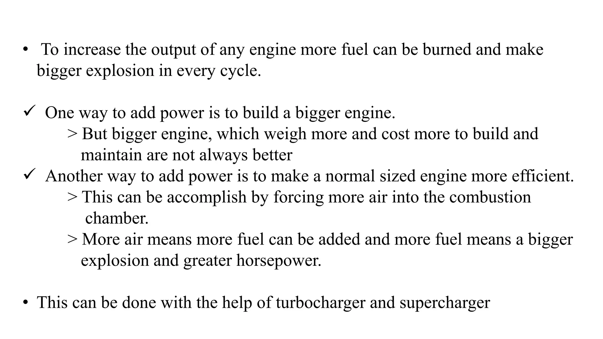 • To increase the output of any engine more fuel can be burned and make
bigger explosion in every cycle.
 One way to add power is to build a bigger engine.
> But bigger engine, which weigh more and cost more to build and
maintain are not always better
 Another way to add power is to make a normal sized engine more efficient.
> This can be accomplish by forcing more air into the combustion
chamber.
> More air means more fuel can be added and more fuel means a bigger
explosion and greater horsepower.
• This can be done with the help of turbocharger and supercharger
 