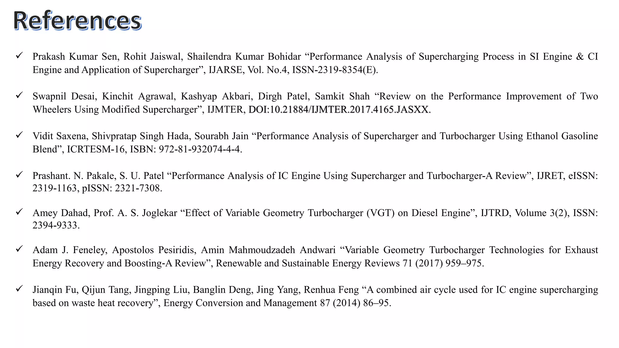  Prakash Kumar Sen, Rohit Jaiswal, Shailendra Kumar Bohidar “Performance Analysis of Supercharging Process in SI Engine & CI
Engine and Application of Supercharger”, IJARSE, Vol. No.4, ISSN-2319-8354(E).
 Swapnil Desai, Kinchit Agrawal, Kashyap Akbari, Dirgh Patel, Samkit Shah “Review on the Performance Improvement of Two
Wheelers Using Modified Supercharger”, IJMTER, DOI:10.21884/IJMTER.2017.4165.JASXX.
 Vidit Saxena, Shivpratap Singh Hada, Sourabh Jain “Performance Analysis of Supercharger and Turbocharger Using Ethanol Gasoline
Blend”, ICRTESM-16, ISBN: 972-81-932074-4-4.
 Prashant. N. Pakale, S. U. Patel “Performance Analysis of IC Engine Using Supercharger and Turbocharger-A Review”, IJRET, eISSN:
2319-1163, pISSN: 2321-7308.
 Amey Dahad, Prof. A. S. Joglekar “Effect of Variable Geometry Turbocharger (VGT) on Diesel Engine”, IJTRD, Volume 3(2), ISSN:
2394-9333.
 Adam J. Feneley, Apostolos Pesiridis, Amin Mahmoudzadeh Andwari “Variable Geometry Turbocharger Technologies for Exhaust
Energy Recovery and Boosting‐A Review”, Renewable and Sustainable Energy Reviews 71 (2017) 959–975.
 Jianqin Fu, Qijun Tang, Jingping Liu, Banglin Deng, Jing Yang, Renhua Feng “A combined air cycle used for IC engine supercharging
based on waste heat recovery”, Energy Conversion and Management 87 (2014) 86–95.
 