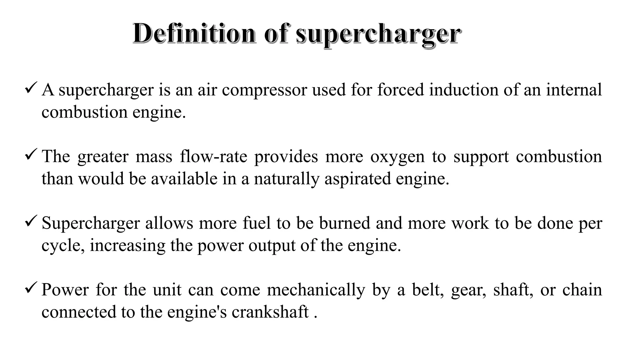  A supercharger is an air compressor used for forced induction of an internal
combustion engine.
 The greater mass flow-rate provides more oxygen to support combustion
than would be available in a naturally aspirated engine.
 Supercharger allows more fuel to be burned and more work to be done per
cycle, increasing the power output of the engine.
 Power for the unit can come mechanically by a belt, gear, shaft, or chain
connected to the engine's crankshaft .
 