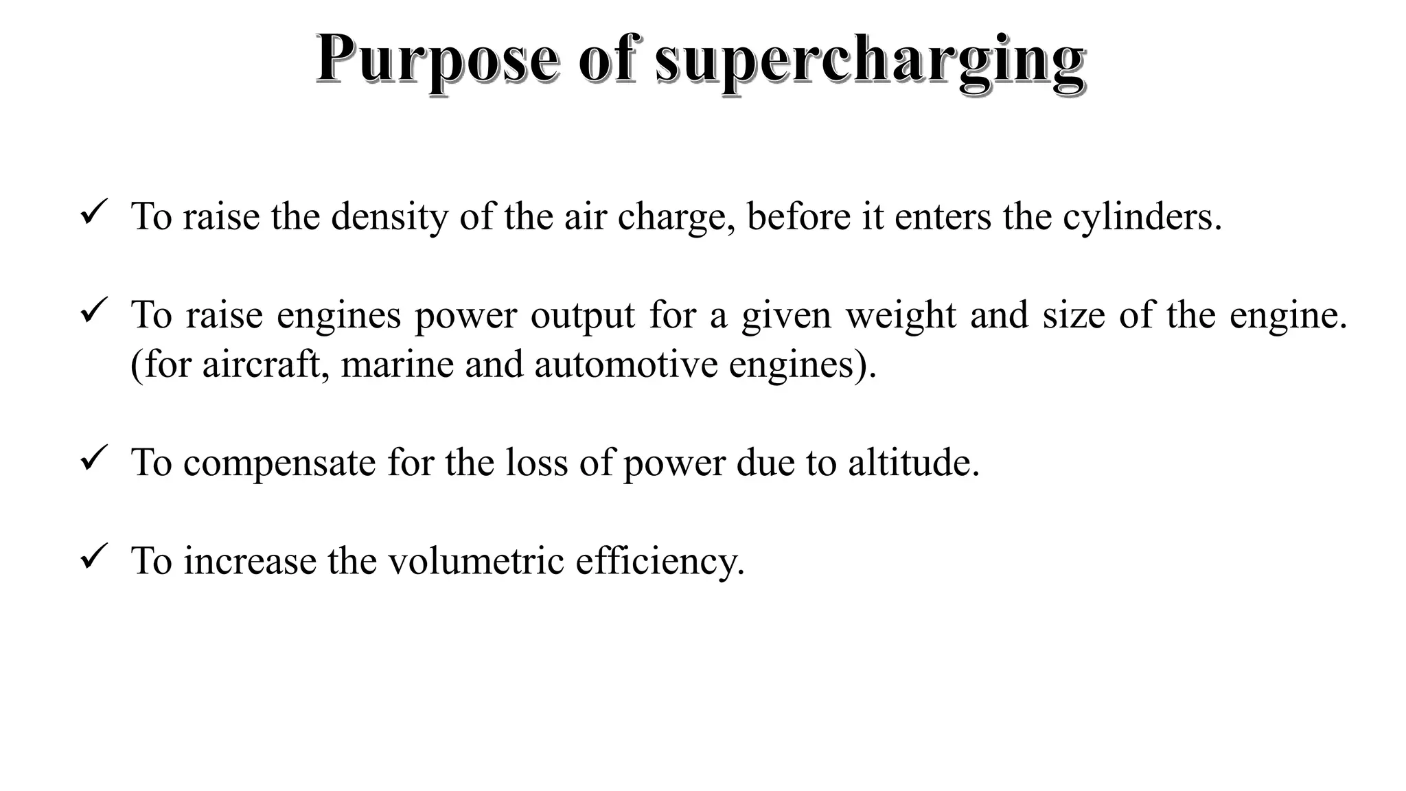  To raise the density of the air charge, before it enters the cylinders.
 To raise engines power output for a given weight and size of the engine.
(for aircraft, marine and automotive engines).
 To compensate for the loss of power due to altitude.
 To increase the volumetric efficiency.
 