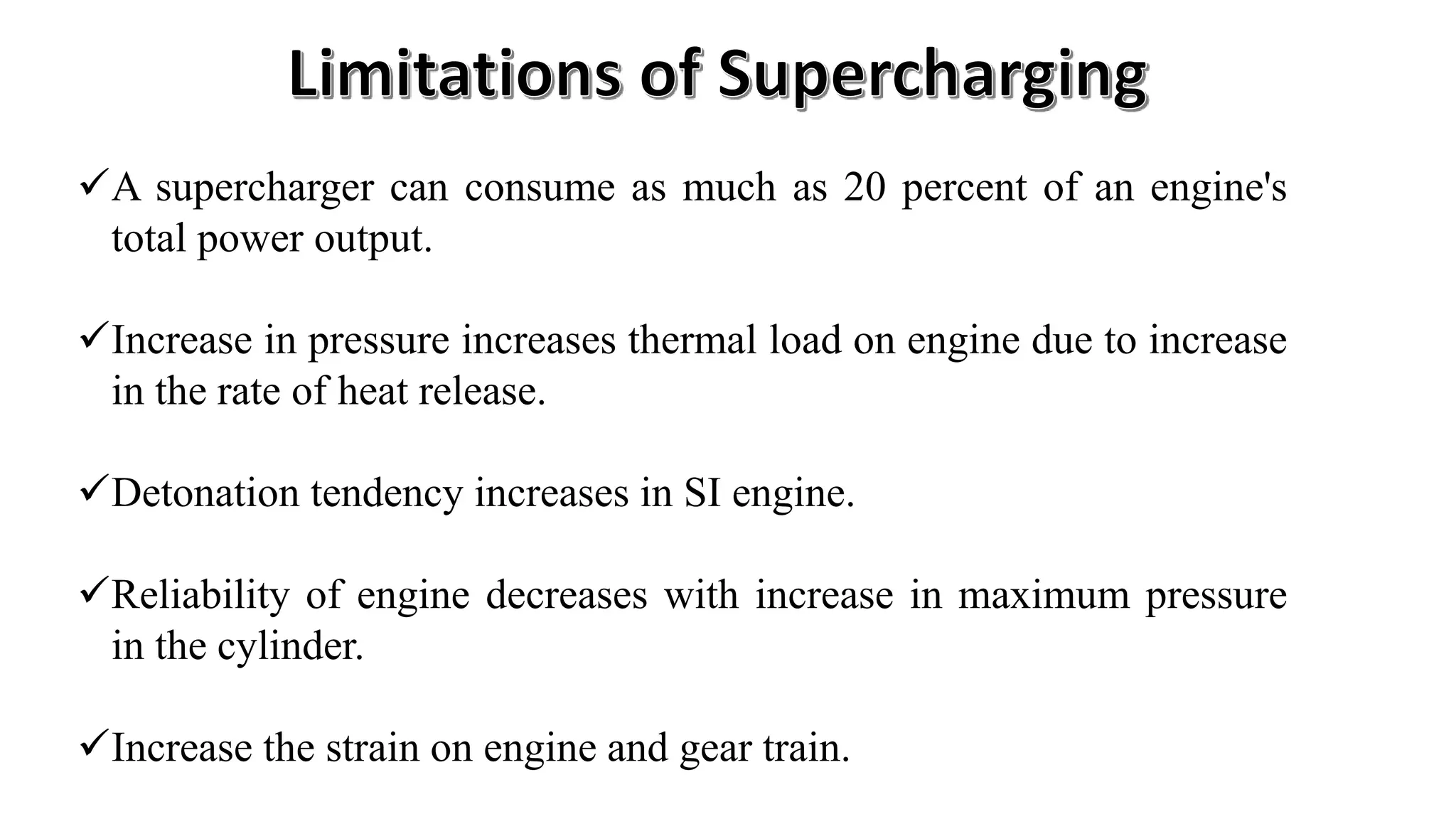 A supercharger can consume as much as 20 percent of an engine's
total power output.
Increase in pressure increases thermal load on engine due to increase
in the rate of heat release.
Detonation tendency increases in SI engine.
Reliability of engine decreases with increase in maximum pressure
in the cylinder.
Increase the strain on engine and gear train.
 