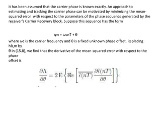 it has been assumed that the carrier phase is known exactly. An approach to
estimating and tracking the carrier phase can be motivated by minimizing the mean-
squared error with respect to the parameters of the phase sequence generated by the
receiver’s Carrier Recovery block. Suppose this sequence has the form
ϕn = ωcnT + θ
where ωc is the carrier frequency and θ is a fixed unknown phase offset. Replacing
hR,m by
θ in (15.8), we find that the derivative of the mean-squared error with respect to the
phase
offset is
 
