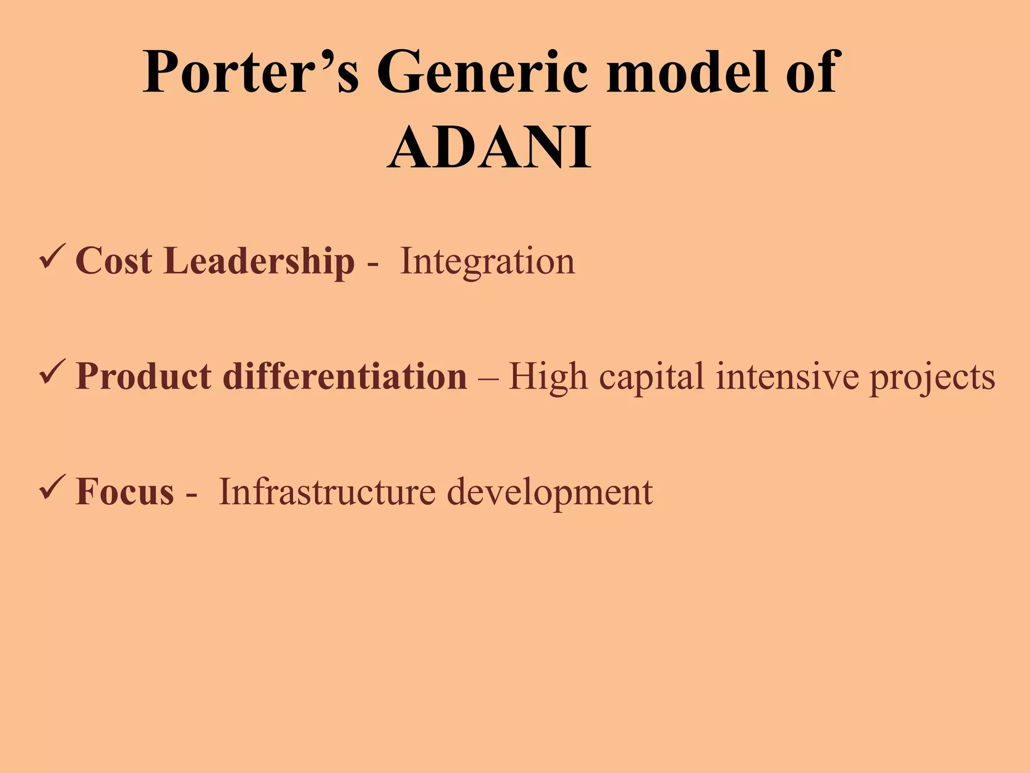 Porter’s Generic model of
ADANI
 Cost Leadership - Integration
 Product differentiation – High capital intensive projects
 Focus - Infrastructure development
 