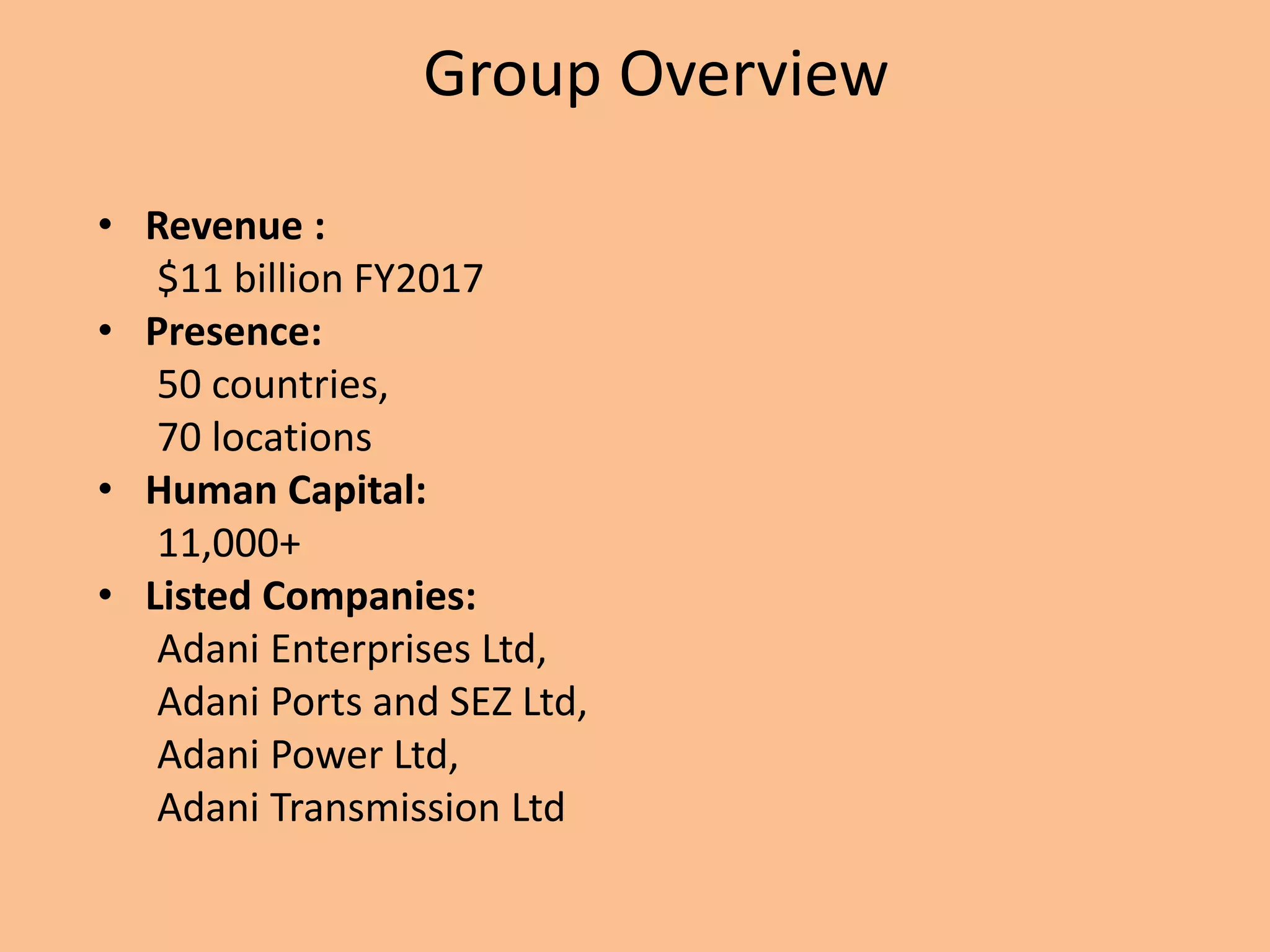 Group Overview
• Revenue :
$11 billion FY2017
• Presence:
50 countries,
70 locations
• Human Capital:
11,000+
• Listed Companies:
Adani Enterprises Ltd,
Adani Ports and SEZ Ltd,
Adani Power Ltd,
Adani Transmission Ltd
 