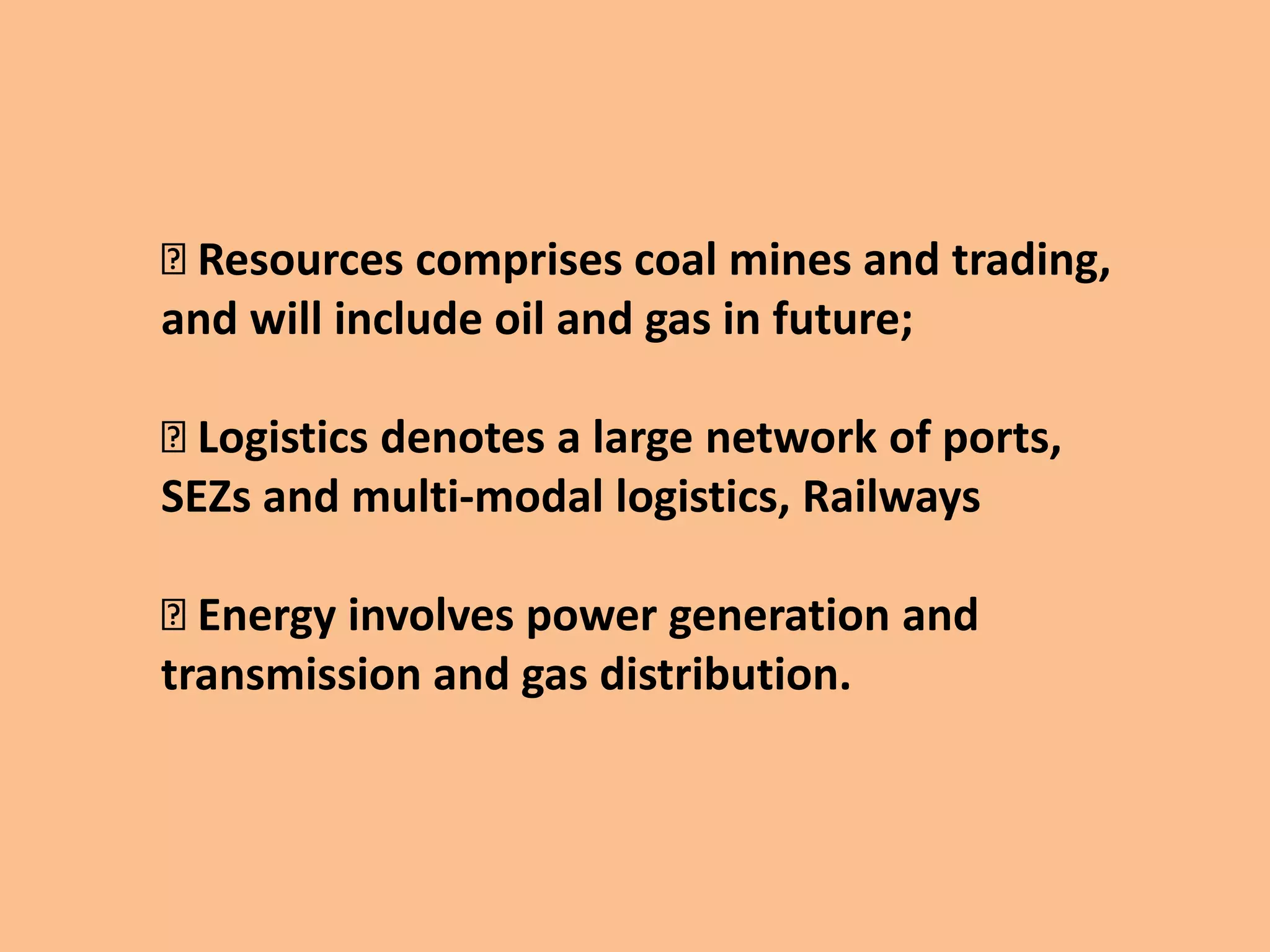 Resources comprises coal mines and trading,
and will include oil and gas in future;
Logistics denotes a large network of ports,
SEZs and multi-modal logistics, Railways
Energy involves power generation and
transmission and gas distribution.
 