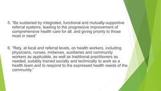 5. “Be sustained by integrated, functional and mutually-supportive
referral systems, leading to the progressive improvement of
comprehensive health care for all, and giving priority to those
most in need”
6. “Rely, at local and referral levels, on health workers, including
physicians, nurses, midwives, auxiliaries and community
workers as applicable, as well as traditional practitioners as
needed, suitably trained socially and technically to work as a
health team and to respond to the expressed health needs of the
community.”
 