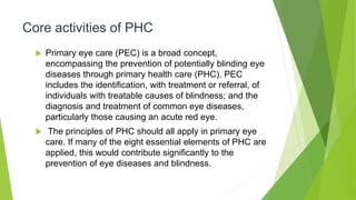 Core activities of PHC
 Primary eye care (PEC) is a broad concept,
encompassing the prevention of potentially blinding eye
diseases through primary health care (PHC). PEC
includes the identification, with treatment or referral, of
individuals with treatable causes of blindness; and the
diagnosis and treatment of common eye diseases,
particularly those causing an acute red eye.
 The principles of PHC should all apply in primary eye
care. If many of the eight essential elements of PHC are
applied, this would contribute significantly to the
prevention of eye diseases and blindness.
 