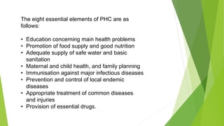 The eight essential elements of PHC are as
follows:
• Education concerning main health problems
• Promotion of food supply and good nutrition
• Adequate supply of safe water and basic
sanitation
• Maternal and child health, and family planning
• Immunisation against major infectious diseases
• Prevention and control of local endemic
diseases
• Appropriate treatment of common diseases
and injuries
• Provision of essential drugs.
 