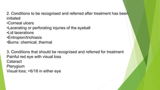 2. Conditions to be recognised and referred after treatment has been
initiated
•Corneal ulcers
•Lacerating or perforating injuries of the eyeball
•Lid lacerations
•Entropion/trichiasis
•Burns: chemical, thermal
3. Conditions that should be recognised and referred for treatment
Painful red eye with visual loss
Cataract
Pterygium
Visual loss; <6/18 in either eye
 
