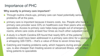 Importance of PHC
Why exactly is primary care important?
 Through routine check-ups, primary care can head potentially serious
problems off at the pass.
 primary care is important because it lowers costs, too. People who have a
primary care provider save 33% on healthcare over their peers who only see
specialists. Access to primary care helps keep people out of emergency
rooms, where care costs at least four times as much other outpatient care
 A study in a North Carolina ER found that nearly 60% of the patients’
problems could have been addressed in a primary care clinic for a savings of
a whopping 320-720% – that’s a value of three to seven times less.
 Catching and treating problems early, which happens during annual check-
ups, is also cheaper than treating severe or advanced illness, which often
bring patients to specialists
 