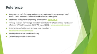 Reference
 Integrated model of primary and secondary eye care for underserved rural
areas: The L V Prasad Eye Institute experience - www.ijo.in
 Essentials components of primary health care - www.nih.in
 Primary care: an increasingly important contributor to effectiveness, equity, and
efficiency of health services. SESPAS report 2012 – www.sciencedirect.com
 Importance and value: why primary care important –
www.primarycareprogress.org.
 Primary healthcare – wikipedia.org
 Community health - slideshare
 