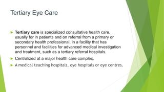 Tertiary Eye Care
 Tertiary care is specialized consultative health care,
usually for in patients and on referral from a primary or
secondary health professional, in a facility that has
personnel and facilities for advanced medical investigation
and treatment, such as a tertiary referral hospitals.
 Centralized at a major health care complex.
 A medical teaching hospitals, eye hospitals or eye centres.
 