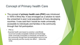 Concept of Primary health Care
 The concept of primary health care (PHC) was introduced
in 1978 in Alma-Ata. It was envisaged as a solution to reach
the unreached in poor rural populations of many developing
countries. It was said that it would be made universally
accessible to individuals and families in the community
through their full participation.
• PHC is:
Essential health care based on practical, scientifically
sound and socially acceptable methods and technology
made universally accessible to individuals and families in
the community through their full participation and at a cost
that community and the country can afford … (Alma-Ata,
1978)
 
