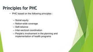Principles for PHC
• PHC based on the following principles :
– Social equity
– Nation-wide coverage
– Self-reliance
– Inter-sectoral coordination
– People’s involvement in the planning and
implementation of health programs
 
