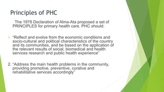 Principles of PHC
The 1978 Declaration of Alma-Ata proposed a set of
PRINCIPLES for primary health care. PHC should:
1. “Reflect and evolve from the economic conditions and
socio-cultural and political characteristics of the country
and its communities, and be based on the application of
the relevant results of social, biomedical and health
services research and public health experience”
2. “Address the main health problems in the community,
providing promotive, preventive, curative and
rehabilitative services accordingly”
 