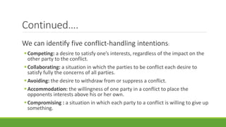 Continued….
We can identify five conflict-handling intentions:
Competing: a desire to satisfy one’s interests, regardless of the impact on the
other party to the conflict.
Collaborating: a situation in which the parties to be conflict each desire to
satisfy fully the concerns of all parties.
Avoiding: the desire to withdraw from or suppress a conflict.
Accommodation: the willingness of one party in a conflict to place the
opponents interests above his or her own.
Compromising : a situation in which each party to a conflict is willing to give up
something.
 