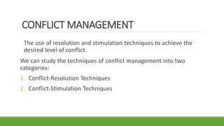 CONFLICT MANAGEMENT
The use of resolution and stimulation techniques to achieve the
desired level of conflict.
We can study the techniques of conflict management into two
categories:
1. Conflict-Resolution Techniques
2. Conflict-Stimulation Techniques
 