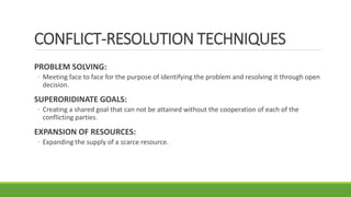 CONFLICT-RESOLUTION TECHNIQUES
PROBLEM SOLVING:
◦ Meeting face to face for the purpose of identifying the problem and resolving it through open
decision.
SUPERORIDINATE GOALS:
◦ Creating a shared goal that can not be attained without the cooperation of each of the
conflicting parties.
EXPANSION OF RESOURCES:
◦ Expanding the supply of a scarce resource.
 