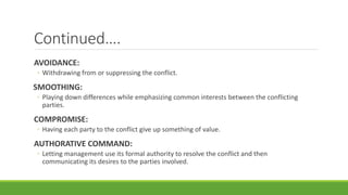 Continued….
AVOIDANCE:
◦ Withdrawing from or suppressing the conflict.
SMOOTHING:
◦ Playing down differences while emphasizing common interests between the conflicting
parties.
COMPROMISE:
◦ Having each party to the conflict give up something of value.
AUTHORATIVE COMMAND:
◦ Letting management use its formal authority to resolve the conflict and then
communicating its desires to the parties involved.
 
