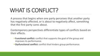 WHAT IS CONFLICT?
A process that begins when one party perceives that another party
has negatively affected, or is about to negatively affect, something
that the first party cares about.
Contemporary perspectives differentiate types of conflicts based on
their effects.
Functional conflict: conflict that supports the goal of the group and
improves its performance.
Dysfunctional conflict: conflict that hinders group performance.
 