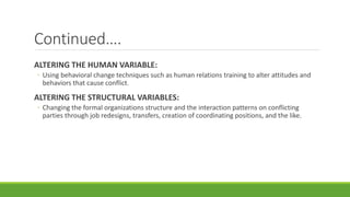 Continued….
ALTERING THE HUMAN VARIABLE:
◦ Using behavioral change techniques such as human relations training to alter attitudes and
behaviors that cause conflict.
ALTERING THE STRUCTURAL VARIABLES:
◦ Changing the formal organizations structure and the interaction patterns on conflicting
parties through job redesigns, transfers, creation of coordinating positions, and the like.
 
