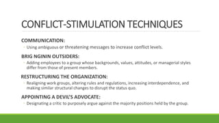CONFLICT-STIMULATION TECHNIQUES
COMMUNICATION:
◦ Using ambiguous or threatening messages to increase conflict levels.
BRIG NGININ OUTSIDERS:
◦ Adding employees to a group whose backgrounds, values, attitudes, or managerial styles
differ from those of present members.
RESTRUCTURING THE ORGANIZATION:
◦ Realigning work groups, altering rules and regulations, increasing interdependence, and
making similar structural changes to disrupt the status quo.
APPOINTING A DEVIL’S ADVOCATE:
◦ Designating a critic to purposely argue against the majority positions held by the group.
 