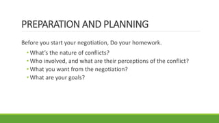 PREPARATION AND PLANNING
Before you start your negotiation, Do your homework.
• What’s the nature of conflicts?
• Who involved, and what are their perceptions of the conflict?
• What you want from the negotiation?
• What are your goals?
 