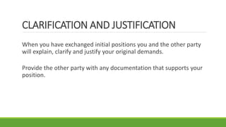 CLARIFICATION AND JUSTIFICATION
When you have exchanged initial positions you and the other party
will explain, clarify and justify your original demands.
Provide the other party with any documentation that supports your
position.
 