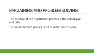 BARGAINING AND PROBLEM SOLVING
The essence of the negotiation process is the actual give
and take.
This is where both parties need to make concessions.
 