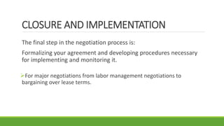 CLOSURE AND IMPLEMENTATION
The final step in the negotiation process is:
Formalizing your agreement and developing procedures necessary
for implementing and monitoring it.
For major negotiations from labor management negotiations to
bargaining over lease terms.
 