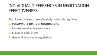 INDIVIDUAL DIFFERENCES IN NEGOTIATION
EFFECTIVENESS
Four factors influence how effectively individuals negotiate:
1. PERSONALITY TRAITS IN NEGOTIATIONS
2. Moods/ emotions in negotiations
3. Culture in negotiations
4. Gender differences in negotiations
 
