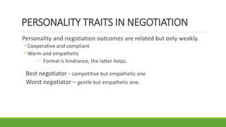 PERSONALITY TRAITS IN NEGOTIATION
Personality and negotiation outcomes are related but only weakly.
• Cooperative and compliant
• Warm and empathetic
 Formal is hindrance, the latter helps.
Best negotiator - competitive but empathetic one
Worst negotiator – gentle but empathetic one.
 
