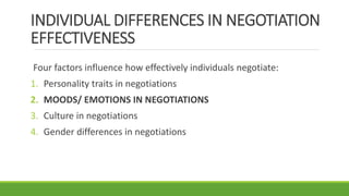 INDIVIDUAL DIFFERENCES IN NEGOTIATION
EFFECTIVENESS
Four factors influence how effectively individuals negotiate:
1. Personality traits in negotiations
2. MOODS/ EMOTIONS IN NEGOTIATIONS
3. Culture in negotiations
4. Gender differences in negotiations
 