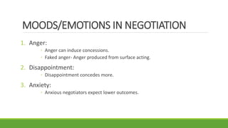 MOODS/EMOTIONS IN NEGOTIATION
1. Anger:
◦ Anger can induce concessions.
◦ Faked anger- Anger produced from surface acting.
2. Disappointment:
◦ Disappointment concedes more.
3. Anxiety:
◦ Anxious negotiators expect lower outcomes.
 