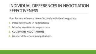 INDIVIDUAL DIFFERENCES IN NEGOTIATION
EFFECTIVENESS
Four factors influence how effectively individuals negotiate:
1. Personality traits in negotiations
2. Moods/ emotions in negotiations
3. CULTURE IN NEGOTIATIONS
4. Gender differences in negotiations
 