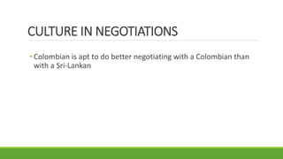 CULTURE IN NEGOTIATIONS
• Colombian is apt to do better negotiating with a Colombian than
with a Sri-Lankan
 