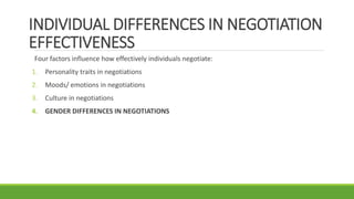 INDIVIDUAL DIFFERENCES IN NEGOTIATION
EFFECTIVENESS
Four factors influence how effectively individuals negotiate:
1. Personality traits in negotiations
2. Moods/ emotions in negotiations
3. Culture in negotiations
4. GENDER DIFFERENCES IN NEGOTIATIONS
 