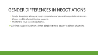 GENDER DIFFERENCES IN NEGOTIATIONS
• Popular Stereotype- Women are more cooperative and pleasant in negotiations than men.
• Women tend to value relationship outcome.
• Men tend to value economic outcomes.
Evidence suggested women an men bargained more equally in certain situations.
 