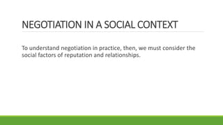 NEGOTIATION IN A SOCIAL CONTEXT
To understand negotiation in practice, then, we must consider the
social factors of reputation and relationships.
 