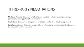 THIRD-PARTY NEGOTIATIONS
Mediator: A neutral third party who facilitates a negotiated solution by using reasoning,
persuasions, and suggestions for alternatives.
Arbitrator: A third party to a negotiation who has the authority to dictate an agreement.
Conciliator: a trusted third party who provides an informational communication link between
the negotiator and the opponent.
 