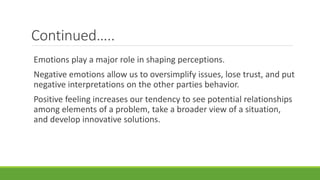Continued…..
Emotions play a major role in shaping perceptions.
Negative emotions allow us to oversimplify issues, lose trust, and put
negative interpretations on the other parties behavior.
Positive feeling increases our tendency to see potential relationships
among elements of a problem, take a broader view of a situation,
and develop innovative solutions.
 