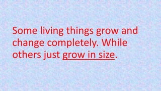 Some living things grow and
change completely. While
others just grow in size.
 