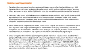 • Tamadun Islam mempunyai keunikannya tersendiri dalam menonjolkan hasil seni binaannya , tidak
hairanlah jika pernah suatu ketika tujuh keajaiban dunia adalah hasil daripada sumbangan Tamadun
Islam. Monumen tersebut adalah Taj Mahal di India dan Istana Alhambra di Andalusia(kini Sepanyol).
• Salah satu fokus utama apabila kita membincangkan berkenaan seni bina Islam adalah binaan Masjid
kerana Masjid dan Tamadun Islam seakan-akan mempunyai satu ikatan yang sangat kuat. Binaan
Kubah merupakan satu tanda yang amat jelas dalam memperlihatkan seni bina Islam kerana secara
umumnya setiap masjid tentunya mempunyai kubah.
• Selain binaan kubah yang tersergam indah , ukiran-ukiran kaligrafi ayat-ayat suci Al-Quran merupakan
satu lagi motif islam yang cuba diketengahkan oleh tamadun islam yang berkembang sama ada di
masjid atau pun di istana-istana. Jika tidak ukiran ayat-ayat suci Al-Quran , biasanya ukiran-ukiran lain
adalah berasaskan alam semula jadi seperti unsur tumbuh-tumbuhan dan bunga-bungaan
• Unsur air juga turut memainkan peranan penting dalam mencirikan sesuatu binaan itu adalah hasil
pengaruh tamadun islam. Sebagai contoh untuk semua gambaran di atas , di sini disediakan bukti jelas
akan indahnya seni bina yang diwariskan oleh kerajaan-kerajaan islam yang memerintah , kerajaan
Islam terakhir yang memerintah Andalus bermula pada tahun 1238 hingga 1492M(635-897H). Pada
zaman kerajaan ini , Andalus telah mencapai era kemuncak kegemilangan tamadun kesenian Islam
dengan terbinanya istana Alhambra di puncak Banjaran Sierra Nevada(Jabal Shalir/al-Thalj) di Granada
yang tetap menjadi the artistic genius of Muslim Spain.
 