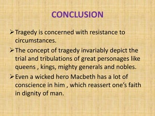 CONCLUSION
Tragedy is concerned with resistance to
circumstances.
The concept of tragedy invariably depict the
trial and tribulations of great personages like
queens , kings, mighty generals and nobles.
Even a wicked hero Macbeth has a lot of
conscience in him , which reassert one’s faith
in dignity of man.
 