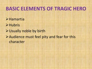BASIC ELEMENTS OF TRAGIC HERO
Hamartia
Hubris
Usually noble by birth
Audience must feel pity and fear for this
character
 