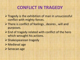 CONFLICT IN TRAGEDY
Tragedy is the exhibition of man in unsuccessful
conflict with mighty forces.
There is conflict of feelings , desires , will and
purposes.
End of tragedy related with conflict of the hero
which wrought his actions.
Shakespearean tragedy
Medieval age
Senecan age
 