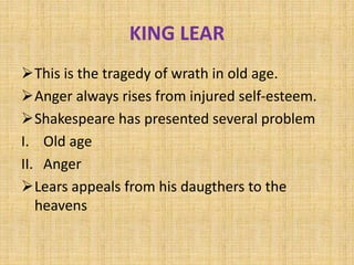 KING LEAR
This is the tragedy of wrath in old age.
Anger always rises from injured self-esteem.
Shakespeare has presented several problem
I. Old age
II. Anger
Lears appeals from his daugthers to the
heavens
 