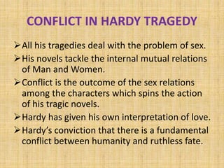 CONFLICT IN HARDY TRAGEDY
All his tragedies deal with the problem of sex.
His novels tackle the internal mutual relations
of Man and Women.
Conflict is the outcome of the sex relations
among the characters which spins the action
of his tragic novels.
Hardy has given his own interpretation of love.
Hardy’s conviction that there is a fundamental
conflict between humanity and ruthless fate.
 