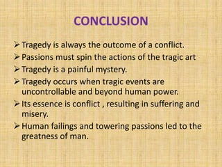 CONCLUSION
Tragedy is always the outcome of a conflict.
Passions must spin the actions of the tragic art
Tragedy is a painful mystery.
Tragedy occurs when tragic events are
uncontrollable and beyond human power.
Its essence is conflict , resulting in suffering and
misery.
Human failings and towering passions led to the
greatness of man.
 