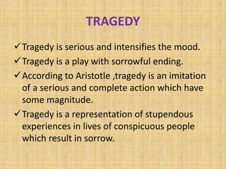 TRAGEDY
Tragedy is serious and intensifies the mood.
Tragedy is a play with sorrowful ending.
According to Aristotle ,tragedy is an imitation
of a serious and complete action which have
some magnitude.
Tragedy is a representation of stupendous
experiences in lives of conspicuous people
which result in sorrow.
 